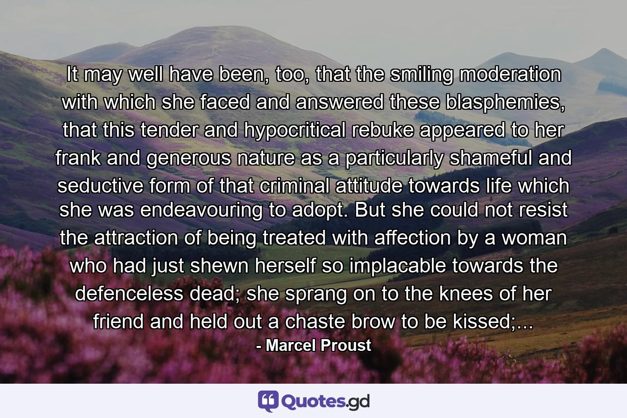 It may well have been, too, that the smiling moderation with which she faced and answered these blasphemies, that this tender and hypocritical rebuke appeared to her frank and generous nature as a particularly shameful and seductive form of that criminal attitude towards life which she was endeavouring to adopt. But she could not resist the attraction of being treated with affection by a woman who had just shewn herself so implacable towards the defenceless dead; she sprang on to the knees of her friend and held out a chaste brow to be kissed;... - Quote by Marcel Proust