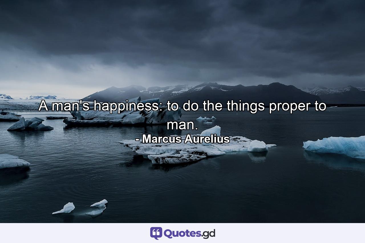 A man's happiness: to do the things proper to man. - Quote by Marcus Aurelius