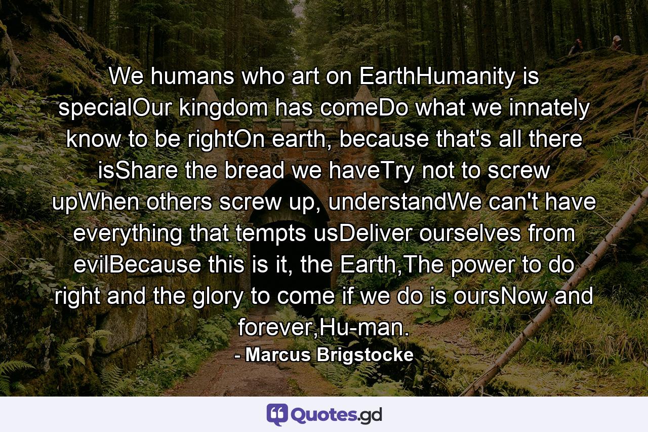 We humans who art on EarthHumanity is specialOur kingdom has comeDo what we innately know to be rightOn earth, because that's all there isShare the bread we haveTry not to screw upWhen others screw up, understandWe can't have everything that tempts usDeliver ourselves from evilBecause this is it, the Earth,The power to do right and the glory to come if we do is oursNow and forever,Hu-man. - Quote by Marcus Brigstocke