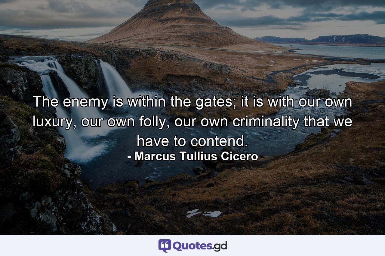 The enemy is within the gates; it is with our own luxury, our own folly, our own criminality that we have to contend. - Quote by Marcus Tullius Cicero