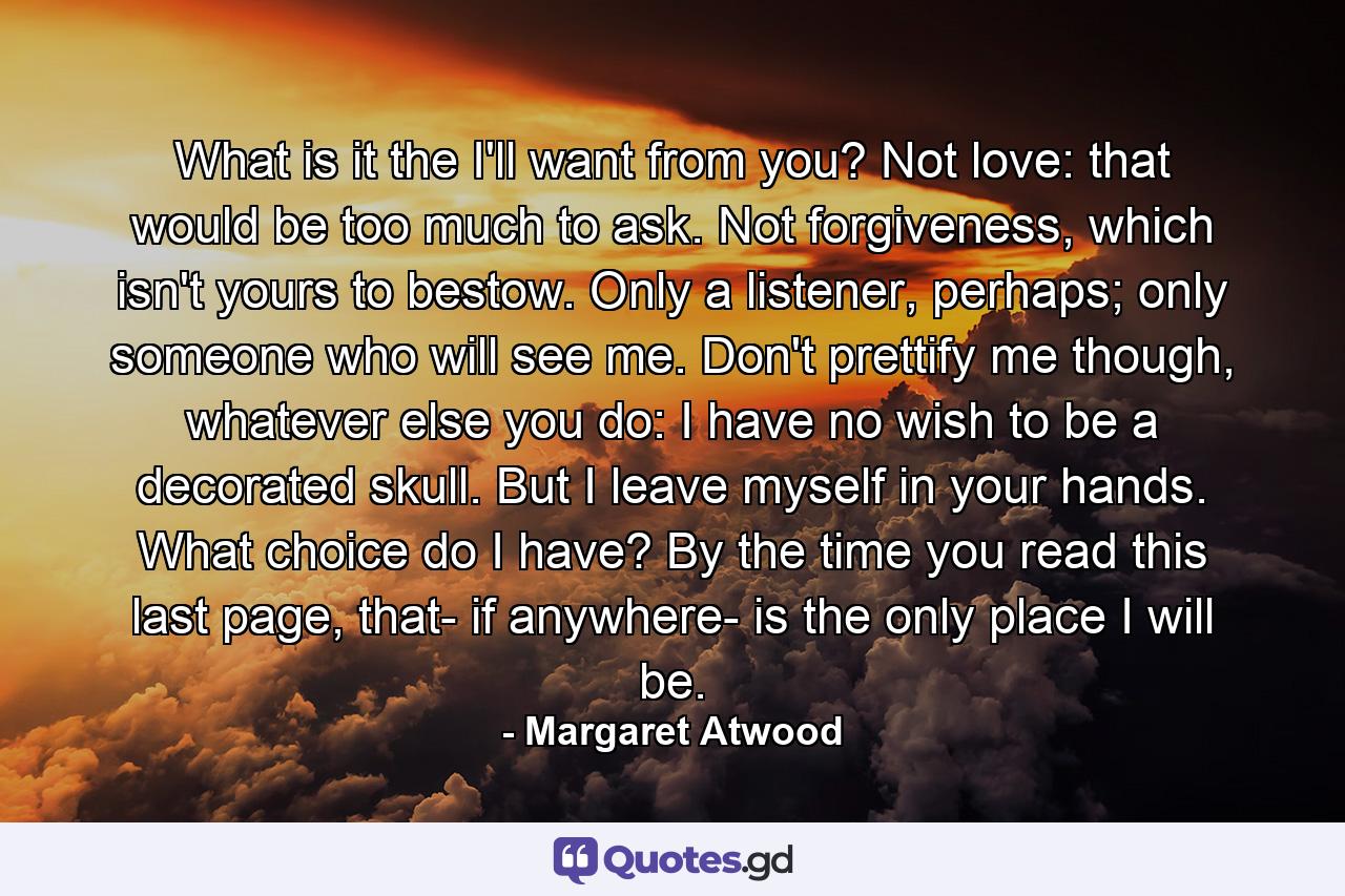 What is it the I'll want from you? Not love: that would be too much to ask. Not forgiveness, which isn't yours to bestow. Only a listener, perhaps; only someone who will see me. Don't prettify me though, whatever else you do: I have no wish to be a decorated skull. But I leave myself in your hands. What choice do I have? By the time you read this last page, that- if anywhere- is the only place I will be. - Quote by Margaret Atwood