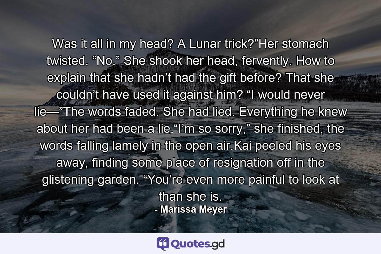 Was it all in my head? A Lunar trick?”Her stomach twisted. “No.” She shook her head, fervently. How to explain that she hadn’t had the gift before? That she couldn’t have used it against him? “I would never lie—”The words faded. She had lied. Everything he knew about her had been a lie.“I’m so sorry,” she finished, the words falling lamely in the open air.Kai peeled his eyes away, finding some place of resignation off in the glistening garden. “You’re even more painful to look at than she is. - Quote by Marissa Meyer