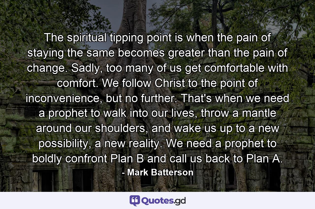 The spiritual tipping point is when the pain of staying the same becomes greater than the pain of change. Sadly, too many of us get comfortable with comfort. We follow Christ to the point of inconvenience, but no further. That's when we need a prophet to walk into our lives, throw a mantle around our shoulders, and wake us up to a new possibility, a new reality. We need a prophet to boldly confront Plan B and call us back to Plan A. - Quote by Mark Batterson