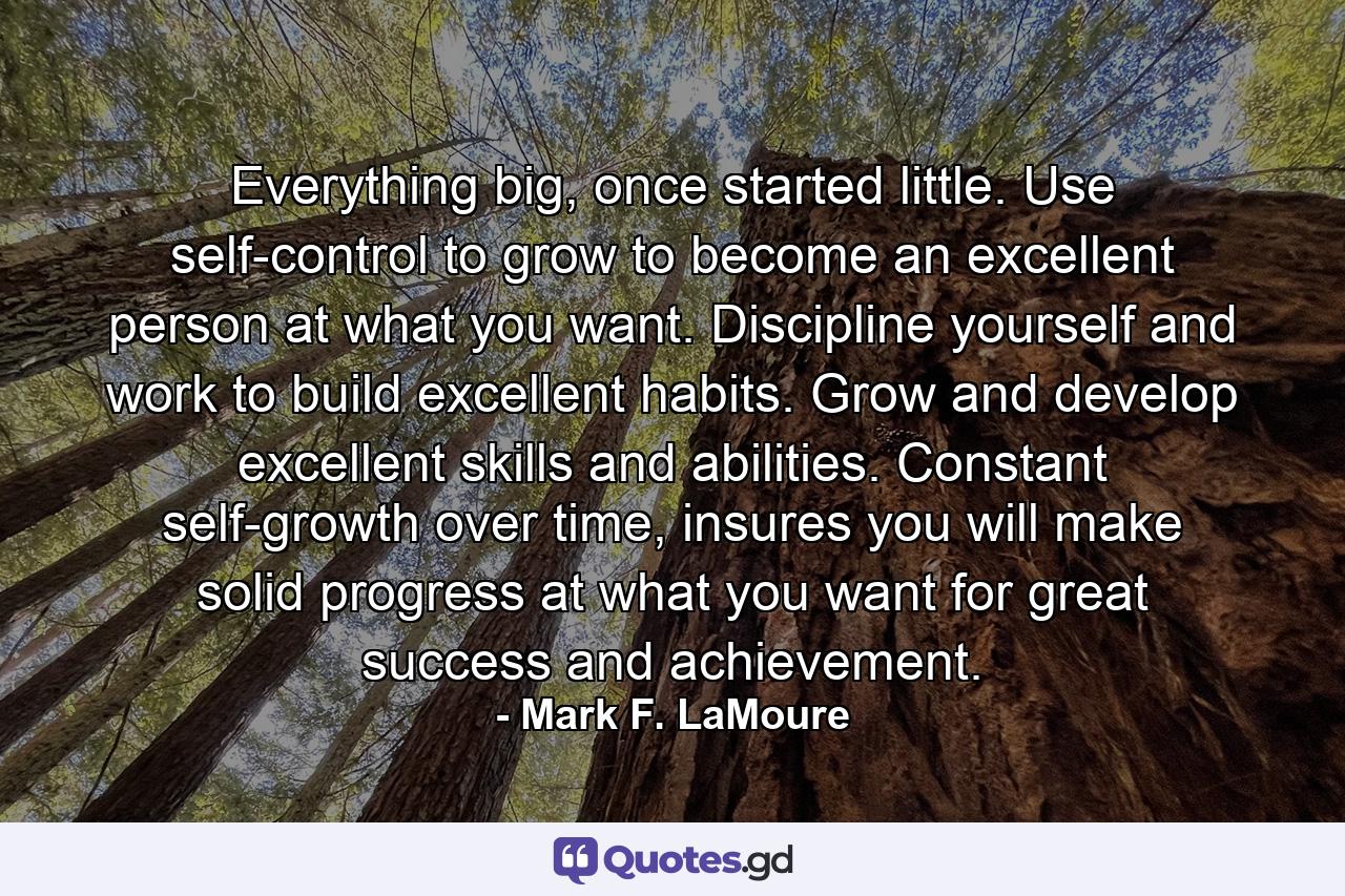 Everything big, once started little. Use self-control to grow to become an excellent person at what you want. Discipline yourself and work to build excellent habits. Grow and develop excellent skills and abilities. Constant self-growth over time, insures you will make solid progress at what you want for great success and achievement. - Quote by Mark F. LaMoure