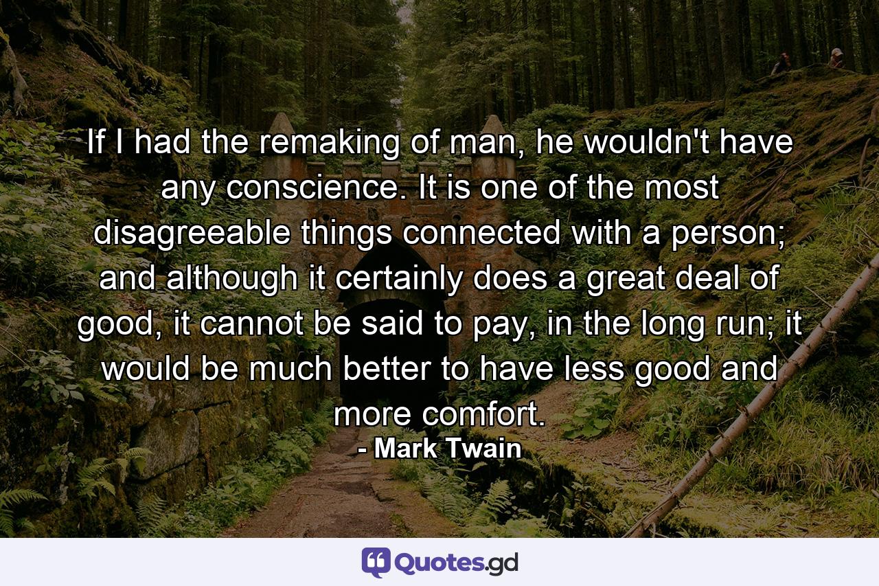 If I had the remaking of man, he wouldn't have any conscience. It is one of the most disagreeable things connected with a person; and although it certainly does a great deal of good, it cannot be said to pay, in the long run; it would be much better to have less good and more comfort. - Quote by Mark Twain