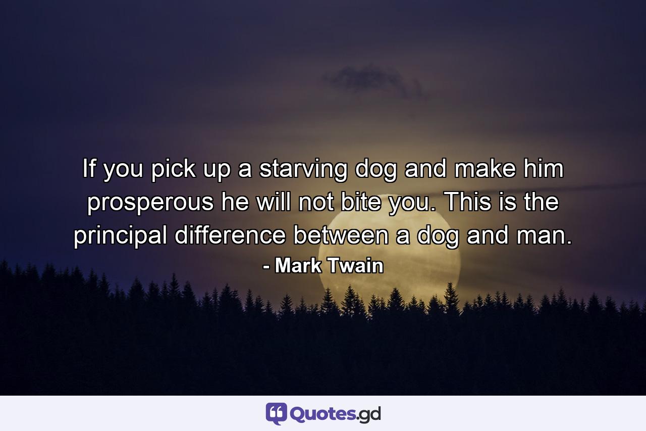 If you pick up a starving dog and make him prosperous he will not bite you. This is the principal difference between a dog and man. - Quote by Mark Twain