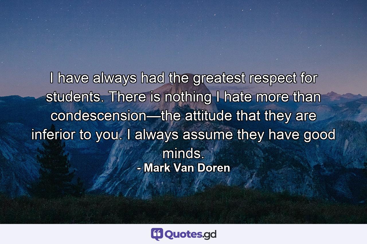 I have always had the greatest respect for students. There is nothing I hate more than condescension—the attitude that they are inferior to you. I always assume they have good minds. - Quote by Mark Van Doren