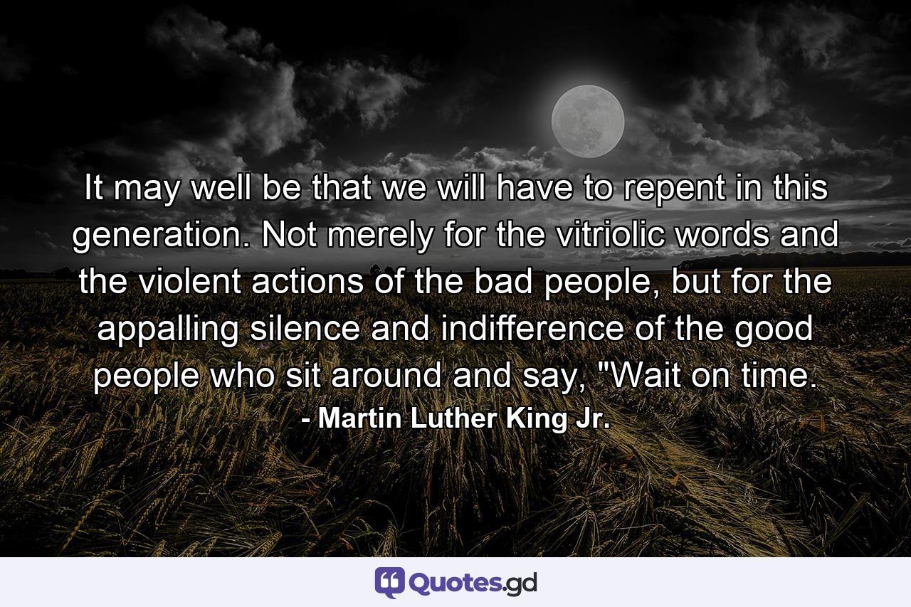 It may well be that we will have to repent in this generation. Not merely for the vitriolic words and the violent actions of the bad people, but for the appalling silence and indifference of the good people who sit around and say, 