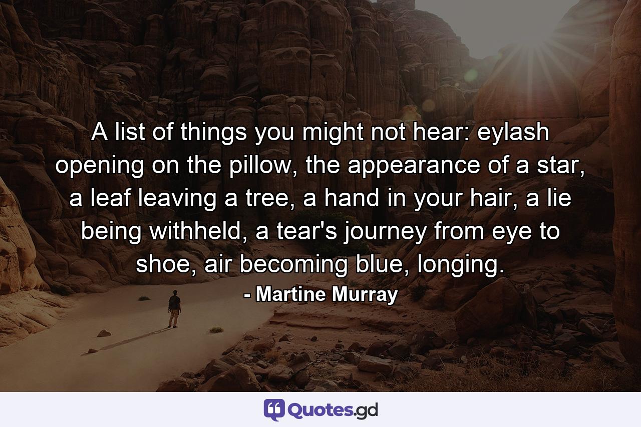 A list of things you might not hear: eylash opening on the pillow, the appearance of a star, a leaf leaving a tree, a hand in your hair, a lie being withheld, a tear's journey from eye to shoe, air becoming blue, longing. - Quote by Martine Murray