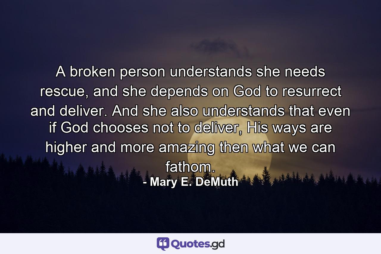 A broken person understands she needs rescue, and she depends on God to resurrect and deliver. And she also understands that even if God chooses not to deliver, His ways are higher and more amazing then what we can fathom. - Quote by Mary E. DeMuth