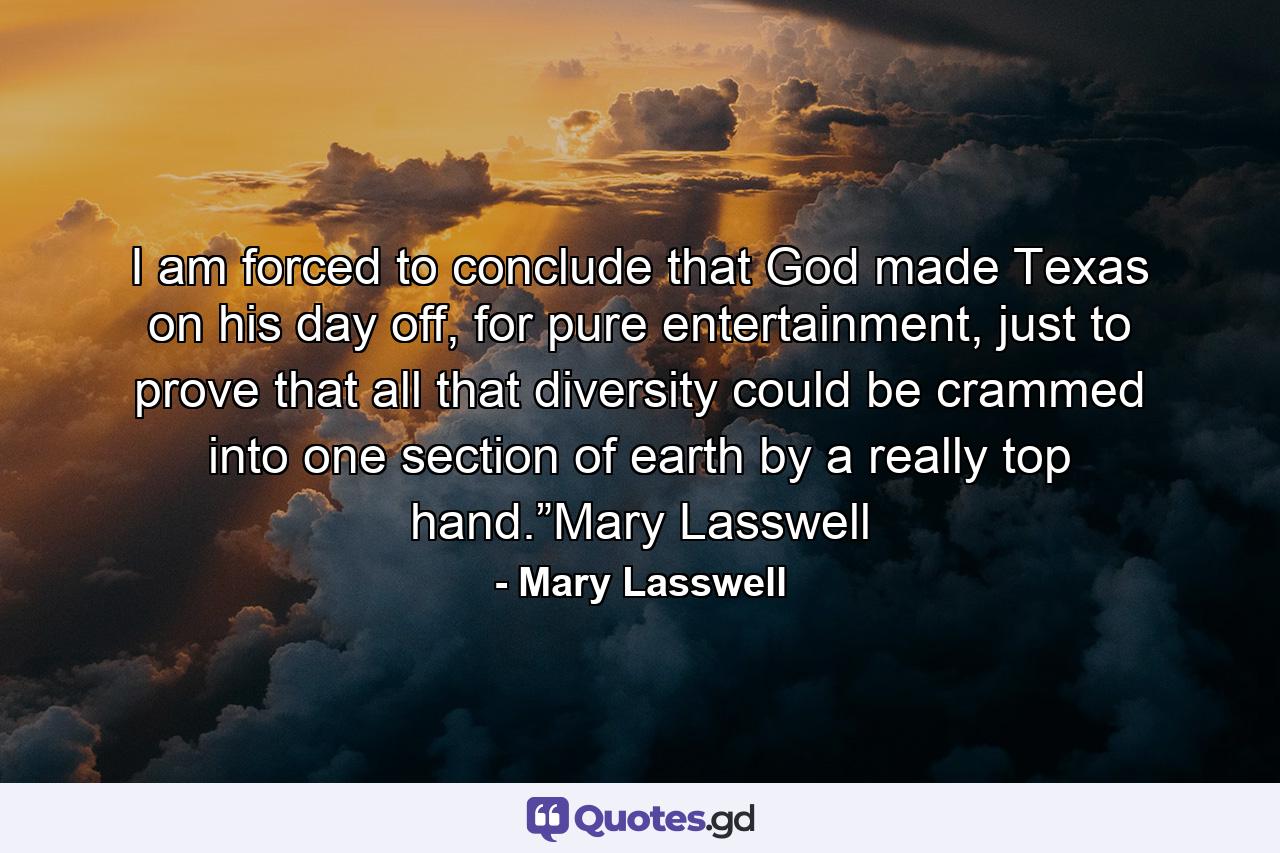 I am forced to conclude that God made Texas on his day off, for pure entertainment, just to prove that all that diversity could be crammed into one section of earth by a really top hand.”Mary Lasswell - Quote by Mary Lasswell