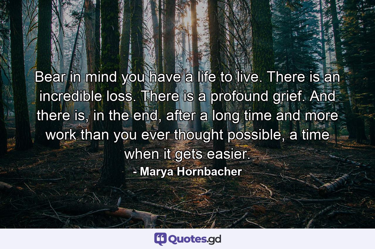 Bear in mind you have a life to live. There is an incredible loss. There is a profound grief. And there is, in the end, after a long time and more work than you ever thought possible, a time when it gets easier. - Quote by Marya Hornbacher