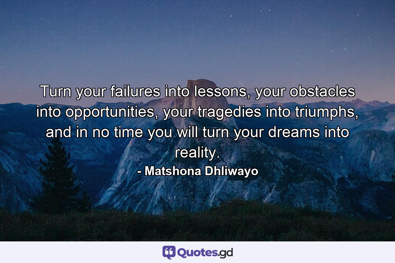 Turn your failures into lessons, your obstacles into opportunities, your tragedies into triumphs, and in no time you will turn your dreams into reality. - Quote by Matshona Dhliwayo