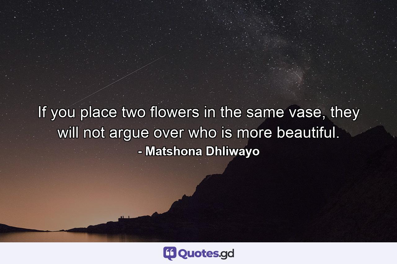 If you place two flowers in the same vase, they will not argue over who is more beautiful. - Quote by Matshona Dhliwayo