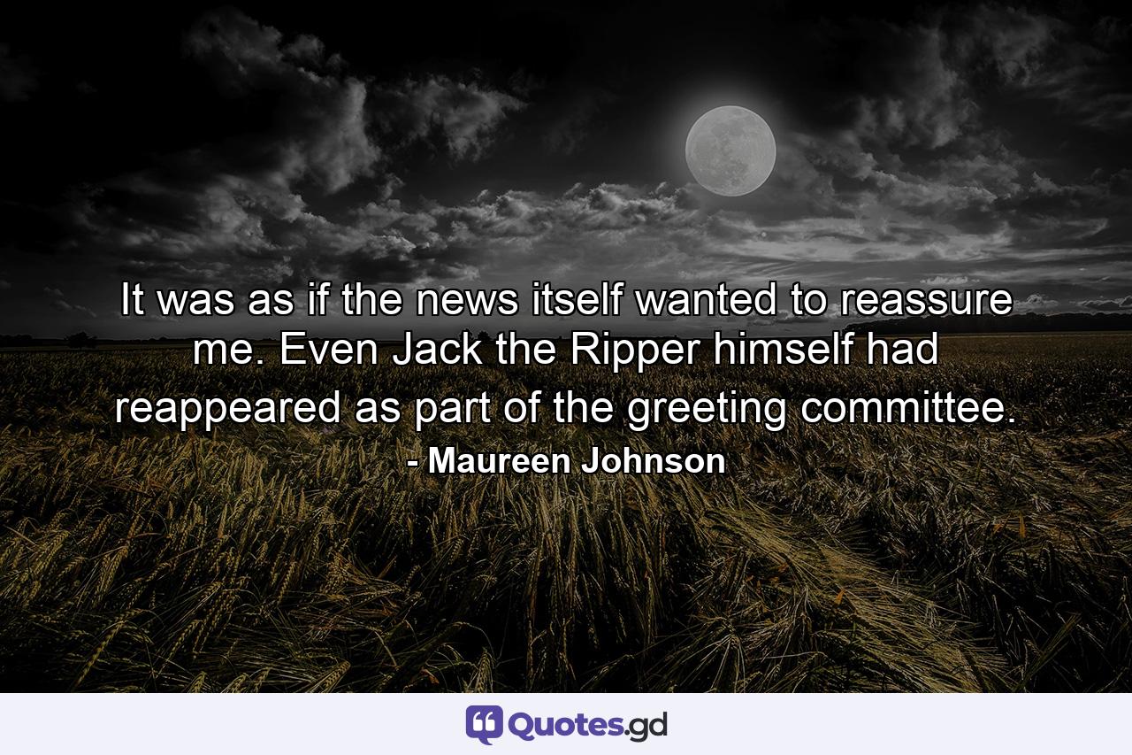 It was as if the news itself wanted to reassure me. Even Jack the Ripper himself had reappeared as part of the greeting committee. - Quote by Maureen Johnson