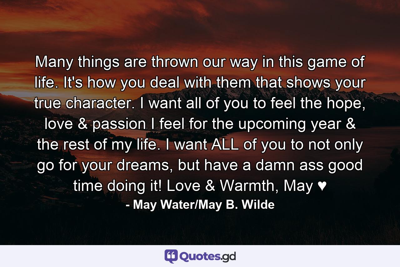 Many things are thrown our way in this game of life. It's how you deal with them that shows your true character. I want all of you to feel the hope, love & passion I feel for the upcoming year & the rest of my life. I want ALL of you to not only go for your dreams, but have a damn ass good time doing it! Love & Warmth, May ♥ - Quote by May Water/May B. Wilde