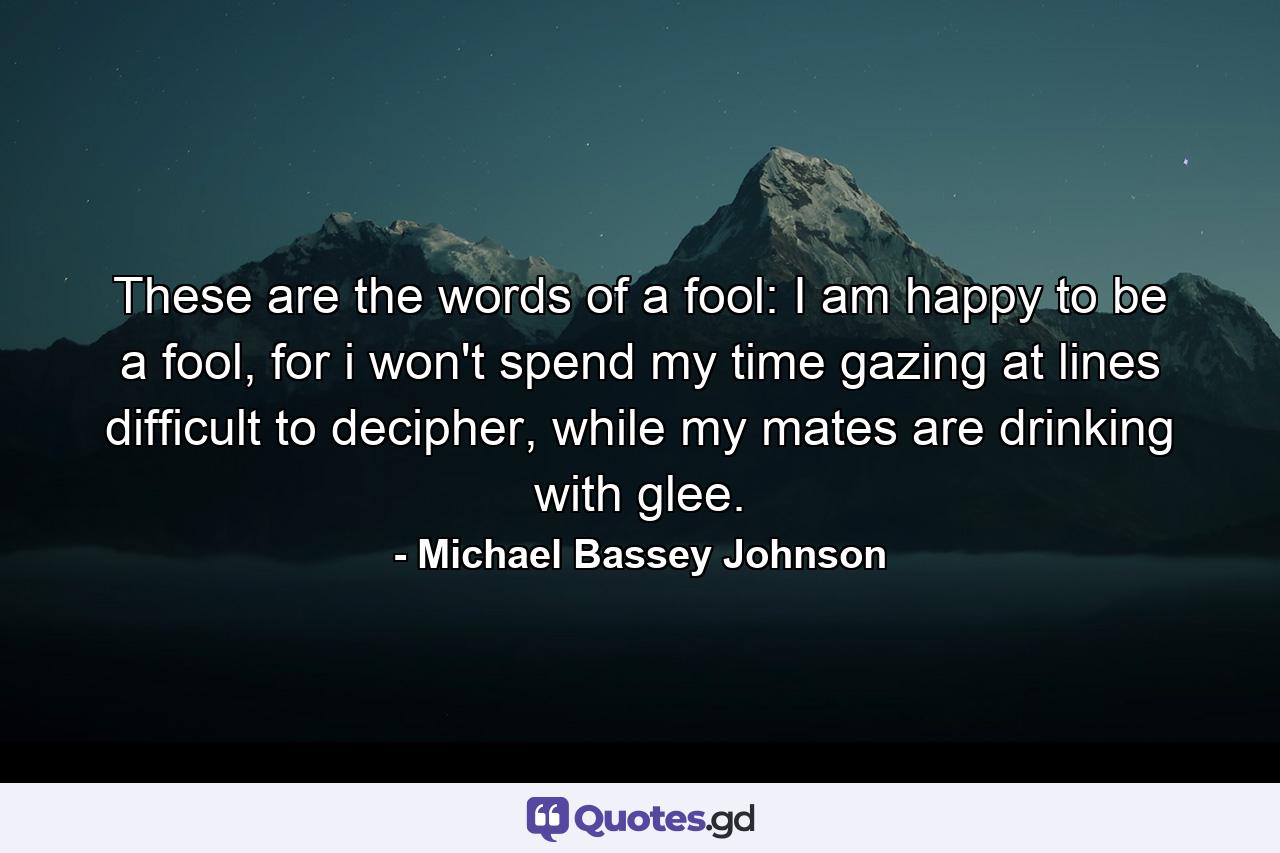 These are the words of a fool: I am happy to be a fool, for i won't spend my time gazing at lines difficult to decipher, while my mates are drinking with glee. - Quote by Michael Bassey Johnson