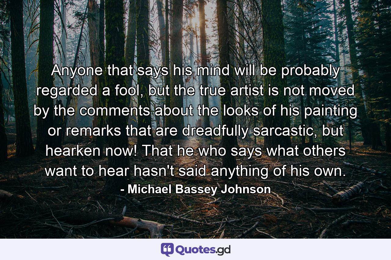 Anyone that says his mind will be probably regarded a fool, but the true artist is not moved by the comments about the looks of his painting or remarks that are dreadfully sarcastic, but hearken now! That he who says what others want to hear hasn't said anything of his own. - Quote by Michael Bassey Johnson