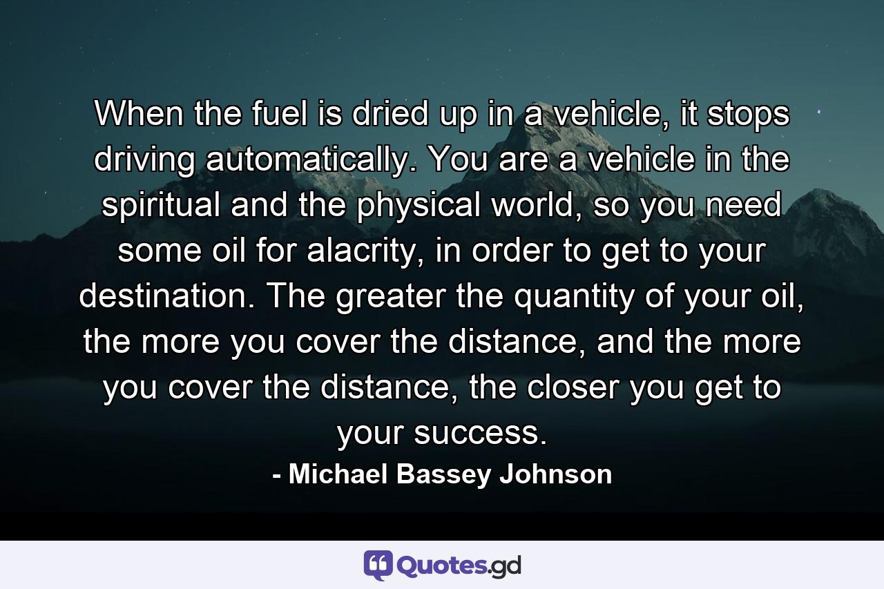 When the fuel is dried up in a vehicle, it stops driving automatically. You are a vehicle in the spiritual and the physical world, so you need some oil for alacrity, in order to get to your destination. The greater the quantity of your oil, the more you cover the distance, and the more you cover the distance, the closer you get to your success. - Quote by Michael Bassey Johnson