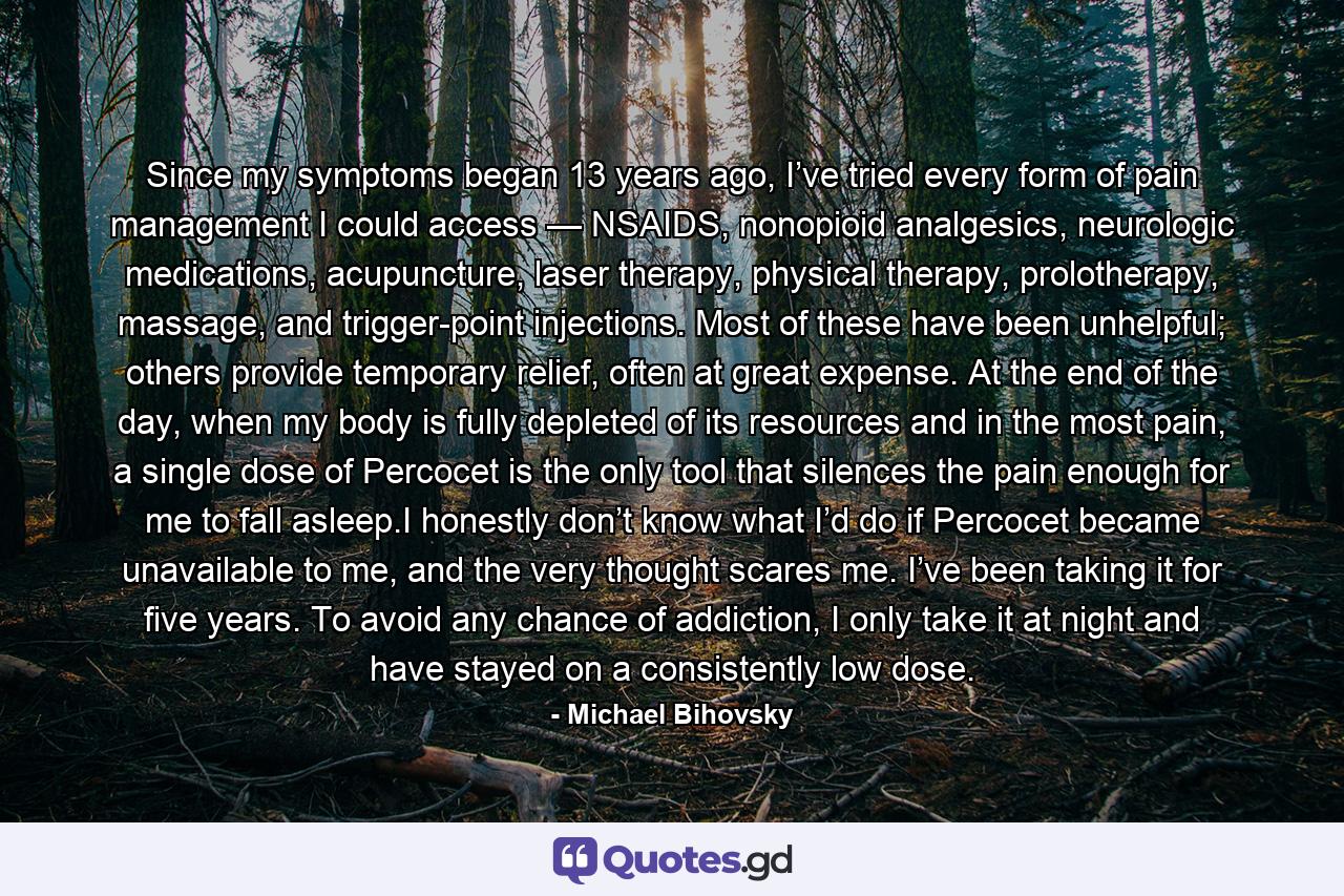 Since my symptoms began 13 years ago, I’ve tried every form of pain management I could access — NSAIDS, nonopioid analgesics, neurologic medications, acupuncture, laser therapy, physical therapy, prolotherapy, massage, and trigger-point injections. Most of these have been unhelpful; others provide temporary relief, often at great expense. At the end of the day, when my body is fully depleted of its resources and in the most pain, a single dose of Percocet is the only tool that silences the pain enough for me to fall asleep.I honestly don’t know what I’d do if Percocet became unavailable to me, and the very thought scares me. I’ve been taking it for five years. To avoid any chance of addiction, I only take it at night and have stayed on a consistently low dose. - Quote by Michael Bihovsky