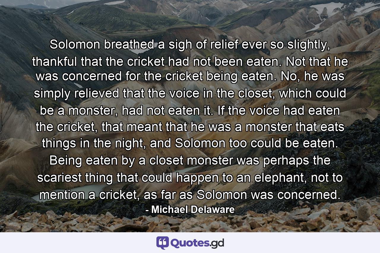 Solomon breathed a sigh of relief ever so slightly, thankful that the cricket had not been eaten. Not that he was concerned for the cricket being eaten. No, he was simply relieved that the voice in the closet, which could be a monster, had not eaten it. If the voice had eaten the cricket, that meant that he was a monster that eats things in the night, and Solomon too could be eaten. Being eaten by a closet monster was perhaps the scariest thing that could happen to an elephant, not to mention a cricket, as far as Solomon was concerned. - Quote by Michael Delaware