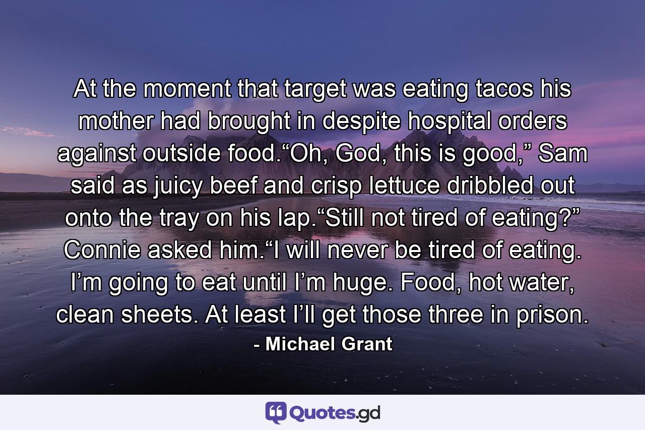 At the moment that target was eating tacos his mother had brought in despite hospital orders against outside food.“Oh, God, this is good,” Sam said as juicy beef and crisp lettuce dribbled out onto the tray on his lap.“Still not tired of eating?” Connie asked him.“I will never be tired of eating. I’m going to eat until I’m huge. Food, hot water, clean sheets. At least I’ll get those three in prison. - Quote by Michael Grant