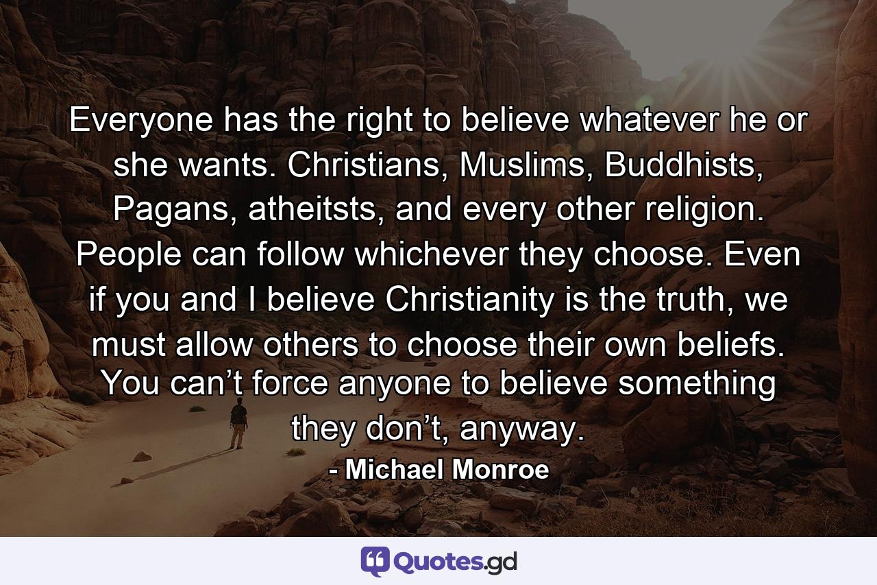 Everyone has the right to believe whatever he or she wants. Christians, Muslims, Buddhists, Pagans, atheitsts, and every other religion. People can follow whichever they choose. Even if you and I believe Christianity is the truth, we must allow others to choose their own beliefs. You can’t force anyone to believe something they don’t, anyway. - Quote by Michael Monroe