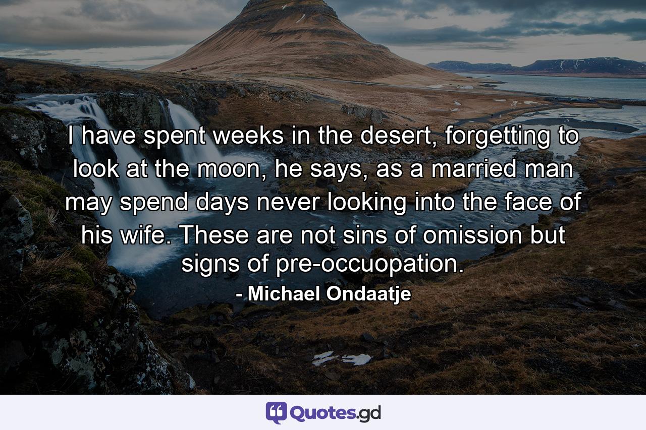 I have spent weeks in the desert, forgetting to look at the moon, he says, as a married man may spend days never looking into the face of his wife. These are not sins of omission but signs of pre-occuopation. - Quote by Michael Ondaatje