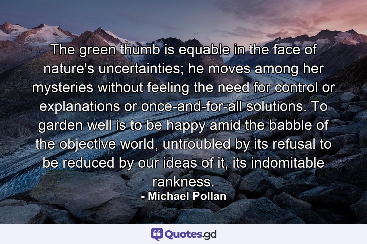 The green thumb is equable in the face of nature's uncertainties; he moves among her mysteries without feeling the need for control or explanations or once-and-for-all solutions. To garden well is to be happy amid the babble of the objective world, untroubled by its refusal to be reduced by our ideas of it, its indomitable rankness. - Quote by Michael Pollan