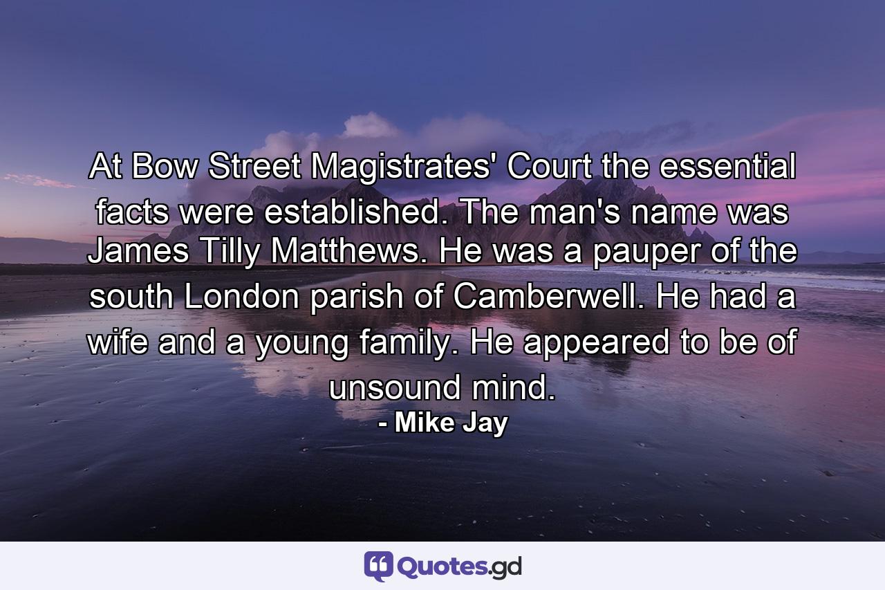 At Bow Street Magistrates' Court the essential facts were established. The man's name was James Tilly Matthews. He was a pauper of the south London parish of Camberwell. He had a wife and a young family. He appeared to be of unsound mind. - Quote by Mike Jay