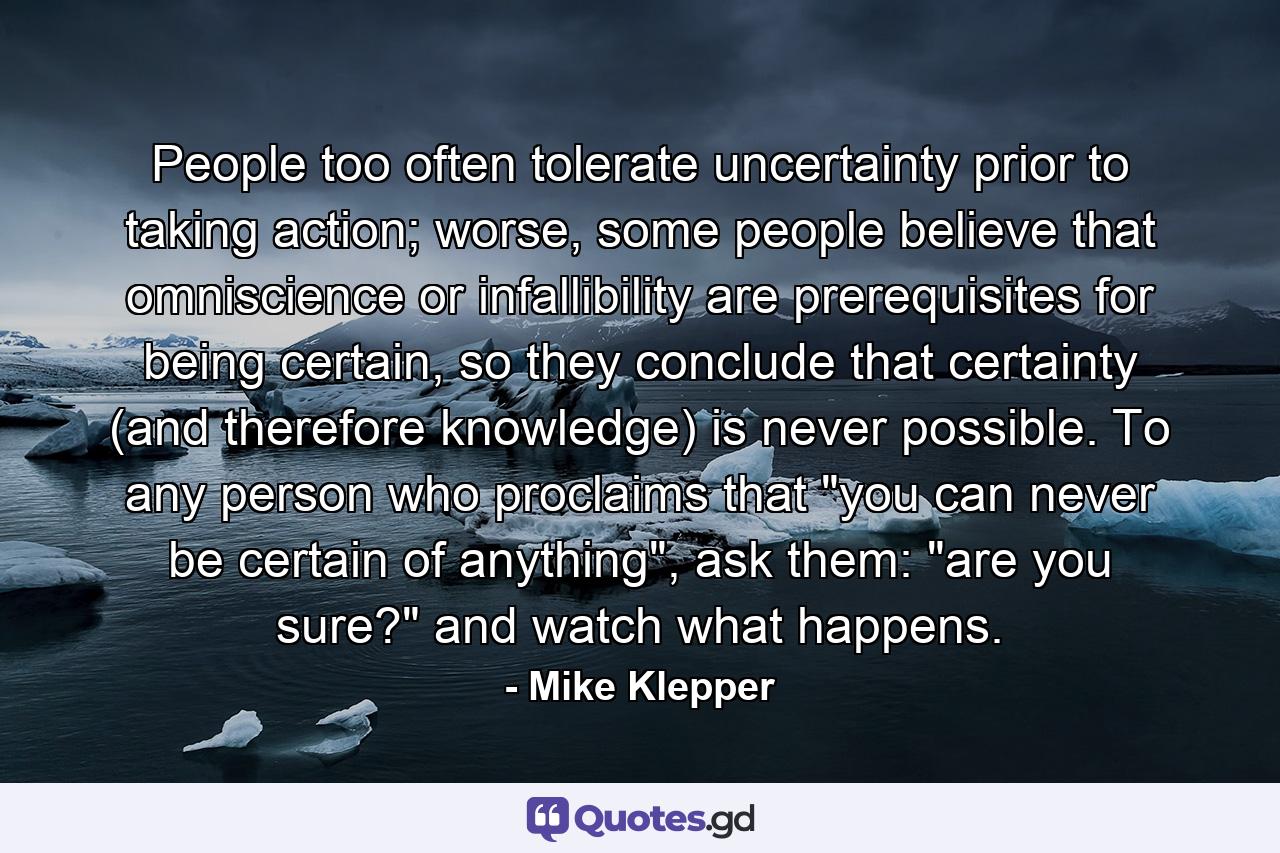 People too often tolerate uncertainty prior to taking action; worse, some people believe that omniscience or infallibility are prerequisites for being certain, so they conclude that certainty (and therefore knowledge) is never possible. To any person who proclaims that 