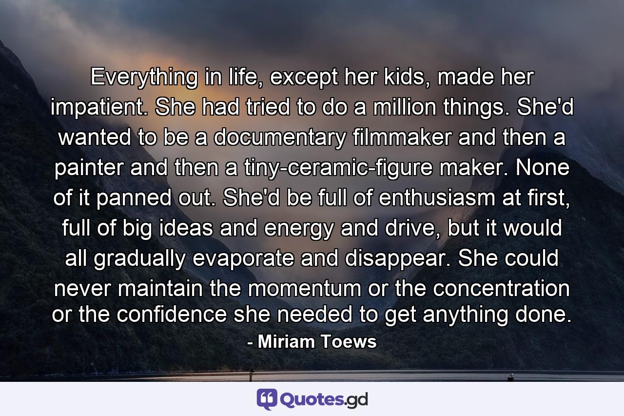 Everything in life, except her kids, made her impatient. She had tried to do a million things. She'd wanted to be a documentary filmmaker and then a painter and then a tiny-ceramic-figure maker. None of it panned out. She'd be full of enthusiasm at first, full of big ideas and energy and drive, but it would all gradually evaporate and disappear. She could never maintain the momentum or the concentration or the confidence she needed to get anything done. - Quote by Miriam Toews