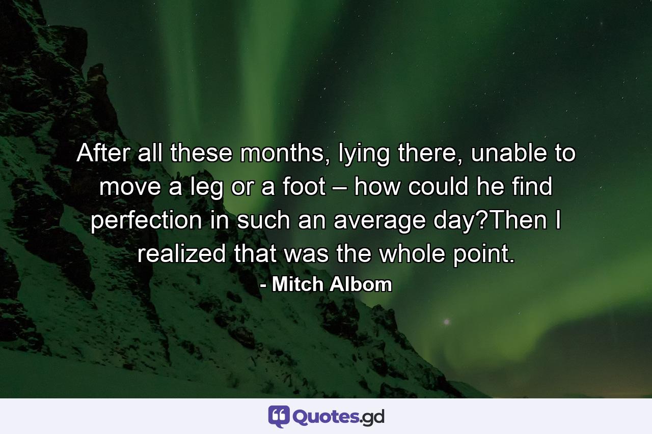 After all these months, lying there, unable to move a leg or a foot – how could he find perfection in such an average day?Then I realized that was the whole point. - Quote by Mitch Albom