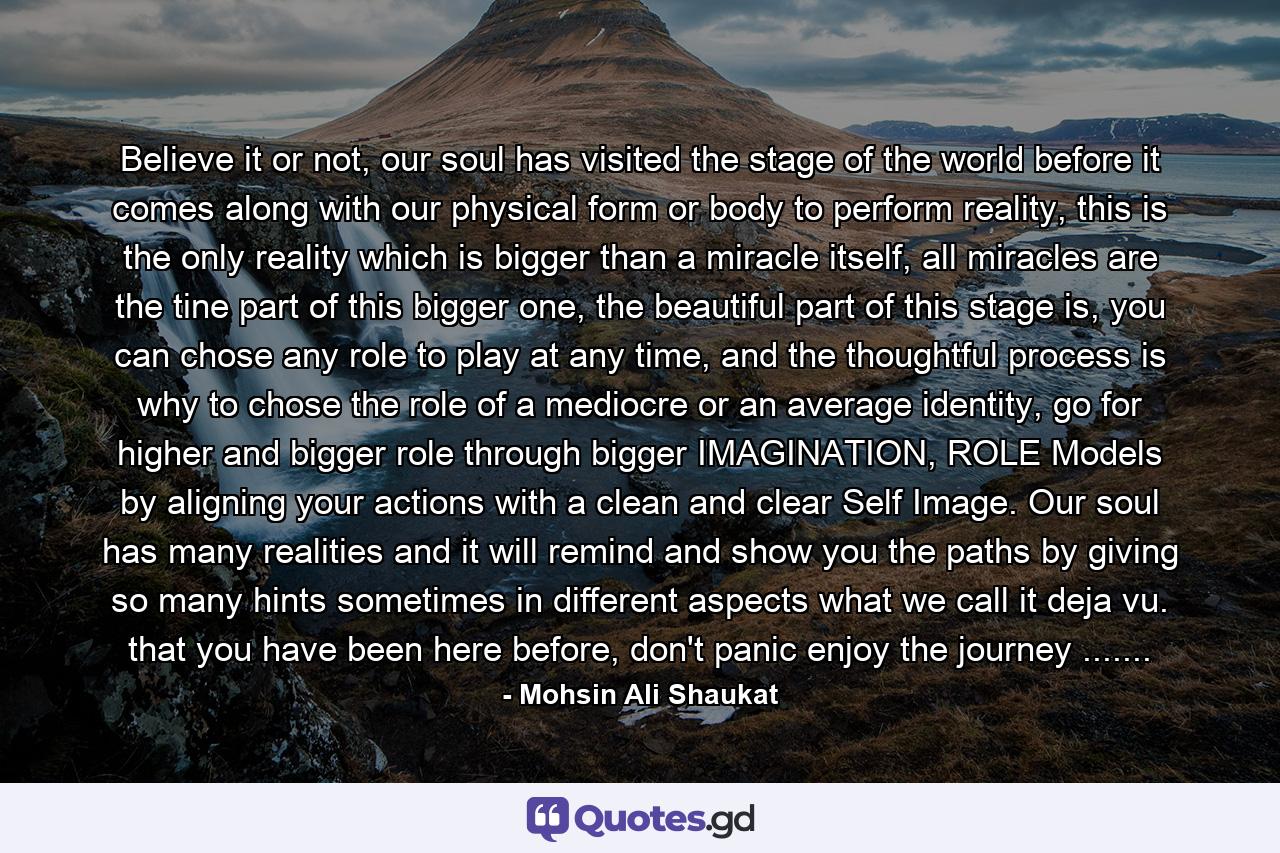 Believe it or not, our soul has visited the stage of the world before it comes along with our physical form or body to perform reality, this is the only reality which is bigger than a miracle itself, all miracles are the tine part of this bigger one, the beautiful part of this stage is, you can chose any role to play at any time, and the thoughtful process is why to chose the role of a mediocre or an average identity, go for higher and bigger role through bigger IMAGINATION, ROLE Models by aligning your actions with a clean and clear Self Image. Our soul has many realities and it will remind and show you the paths by giving so many hints sometimes in different aspects what we call it deja vu. that you have been here before, don't panic enjoy the journey ....... - Quote by Mohsin Ali Shaukat