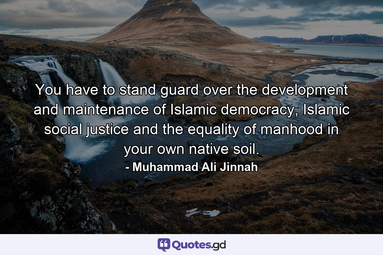 You have to stand guard over the development and maintenance of Islamic democracy, Islamic social justice and the equality of manhood in your own native soil. - Quote by Muhammad Ali Jinnah