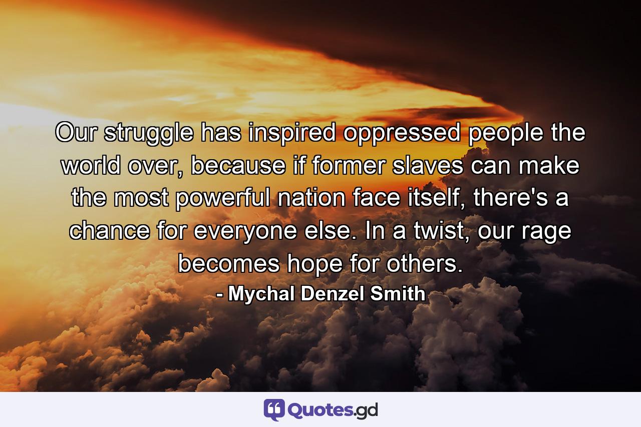 Our struggle has inspired oppressed people the world over, because if former slaves can make the most powerful nation face itself, there's a chance for everyone else. In a twist, our rage becomes hope for others. - Quote by Mychal Denzel Smith