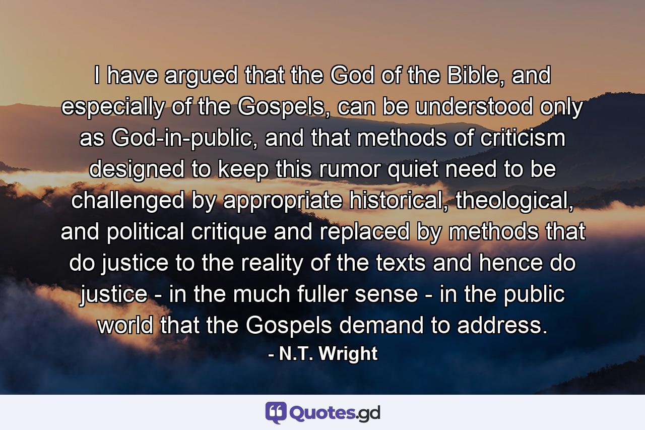 I have argued that the God of the Bible, and especially of the Gospels, can be understood only as God-in-public, and that methods of criticism designed to keep this rumor quiet need to be challenged by appropriate historical, theological, and political critique and replaced by methods that do justice to the reality of the texts and hence do justice - in the much fuller sense - in the public world that the Gospels demand to address. - Quote by N.T. Wright