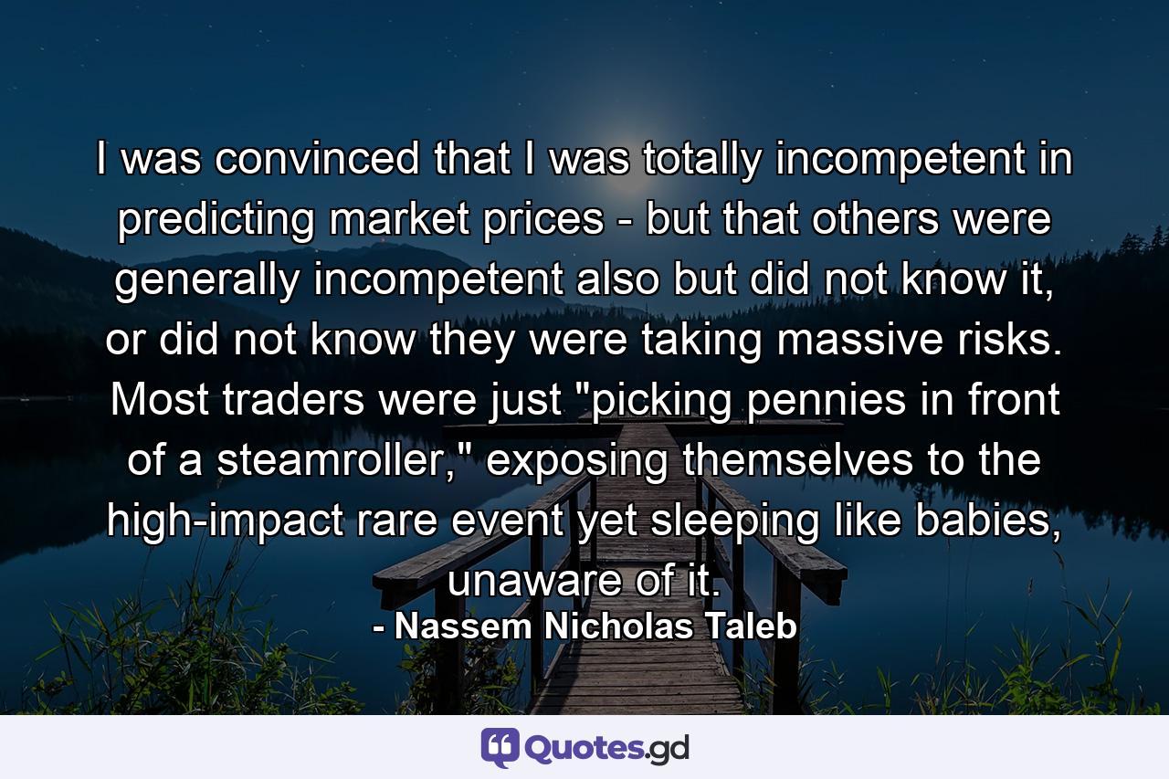 I was convinced that I was totally incompetent in predicting market prices - but that others were generally incompetent also but did not know it, or did not know they were taking massive risks. Most traders were just 