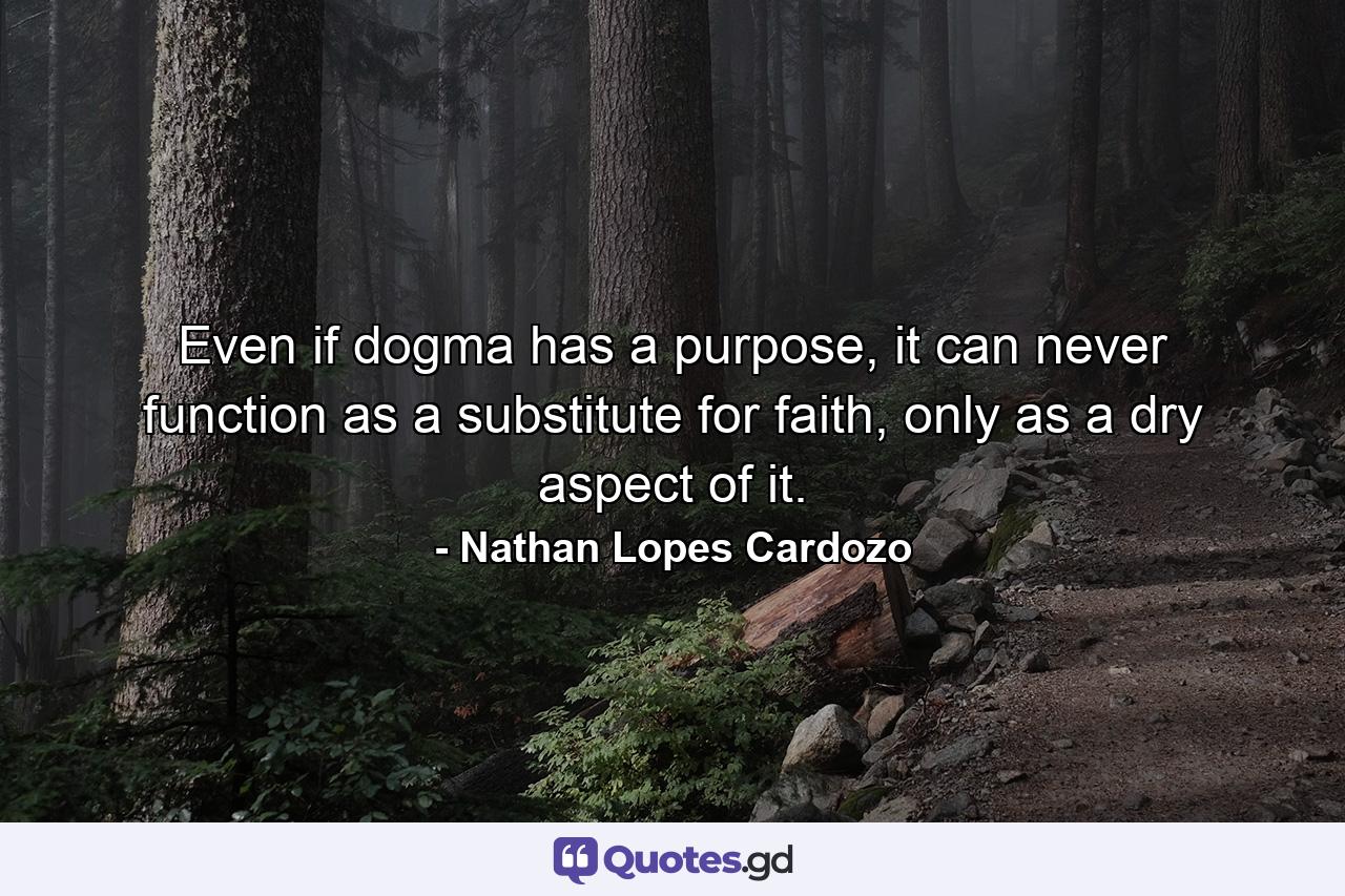 Even if dogma has a purpose, it can never function as a substitute for faith, only as a dry aspect of it. - Quote by Nathan Lopes Cardozo