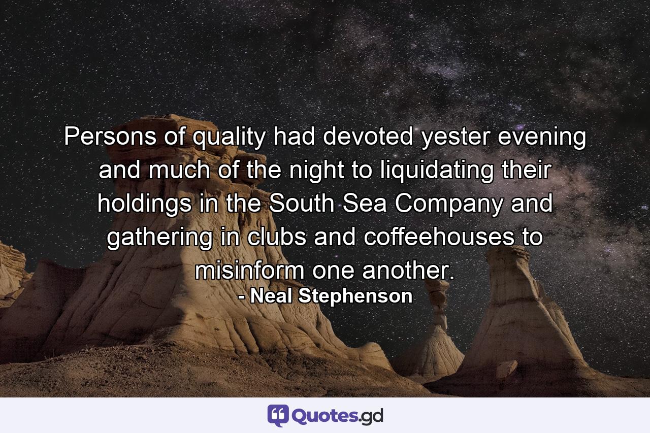 Persons of quality had devoted yester evening and much of the night to liquidating their holdings in the South Sea Company and gathering in clubs and coffeehouses to misinform one another. - Quote by Neal Stephenson