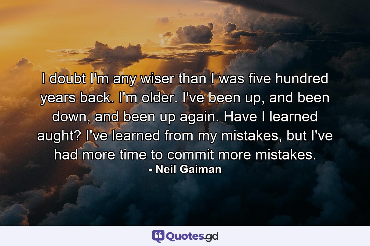 I doubt I'm any wiser than I was five hundred years back. I'm older. I've been up, and been down, and been up again. Have I learned aught? I've learned from my mistakes, but I've had more time to commit more mistakes. - Quote by Neil Gaiman