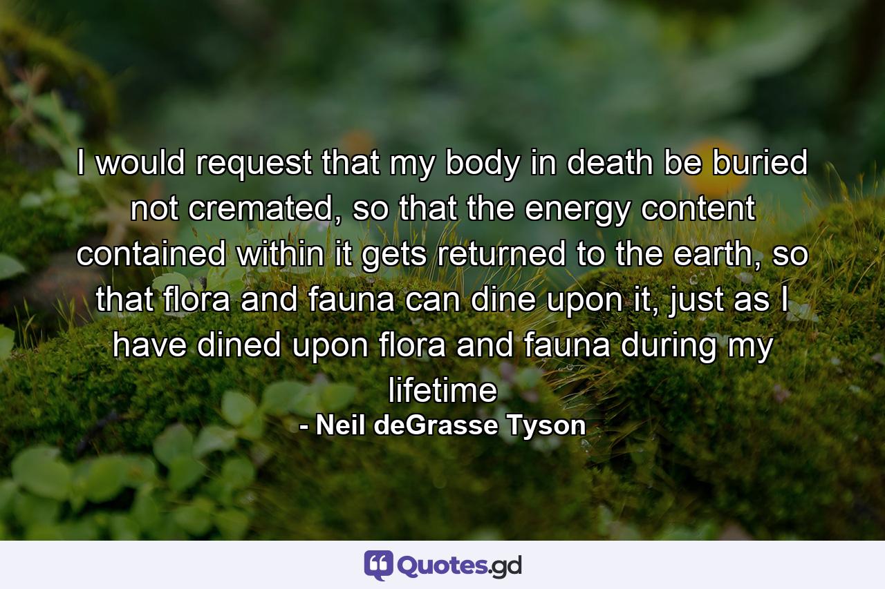 I would request that my body in death be buried not cremated, so that the energy content contained within it gets returned to the earth, so that flora and fauna can dine upon it, just as I have dined upon flora and fauna during my lifetime - Quote by Neil deGrasse Tyson