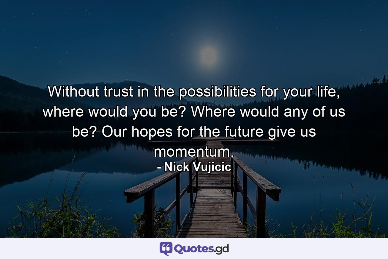 Without trust in the possibilities for your life, where would you be? Where would any of us be? Our hopes for the future give us momentum. - Quote by Nick Vujicic