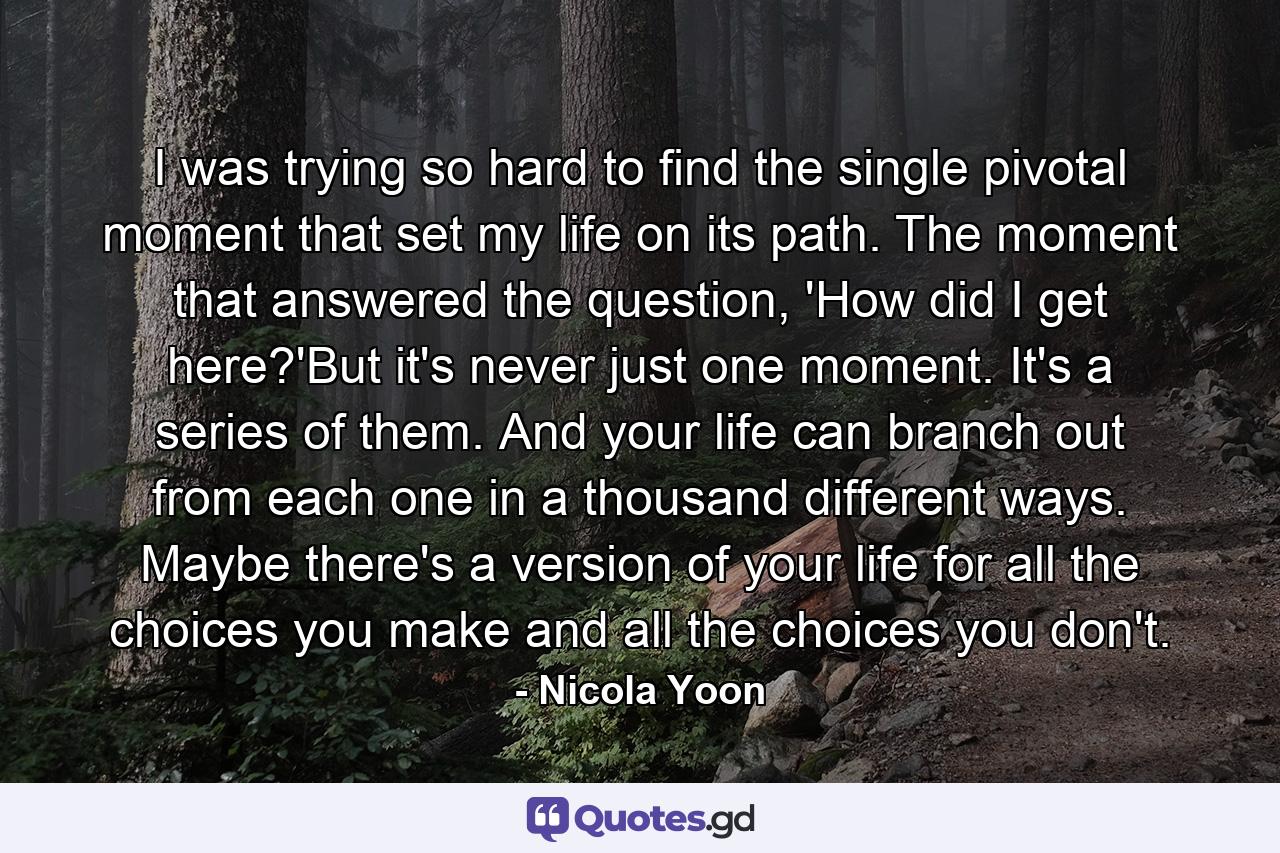 I was trying so hard to find the single pivotal moment that set my life on its path. The moment that answered the question, 'How did I get here?'But it's never just one moment. It's a series of them. And your life can branch out from each one in a thousand different ways. Maybe there's a version of your life for all the choices you make and all the choices you don't. - Quote by Nicola Yoon