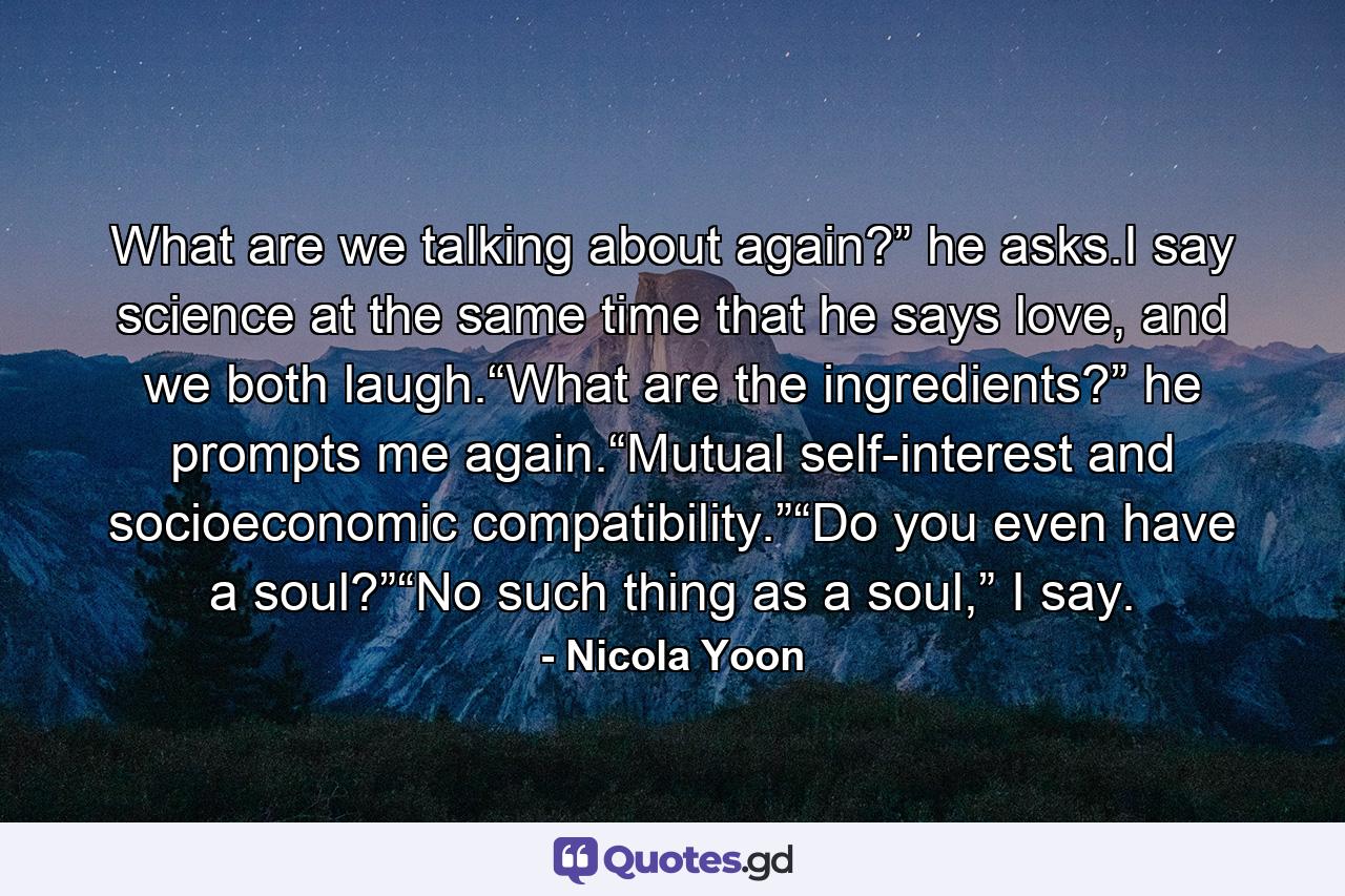 What are we talking about again?” he asks.I say science at the same time that he says love, and we both laugh.“What are the ingredients?” he prompts me again.“Mutual self-interest and socioeconomic compatibility.”“Do you even have a soul?”“No such thing as a soul,” I say. - Quote by Nicola Yoon