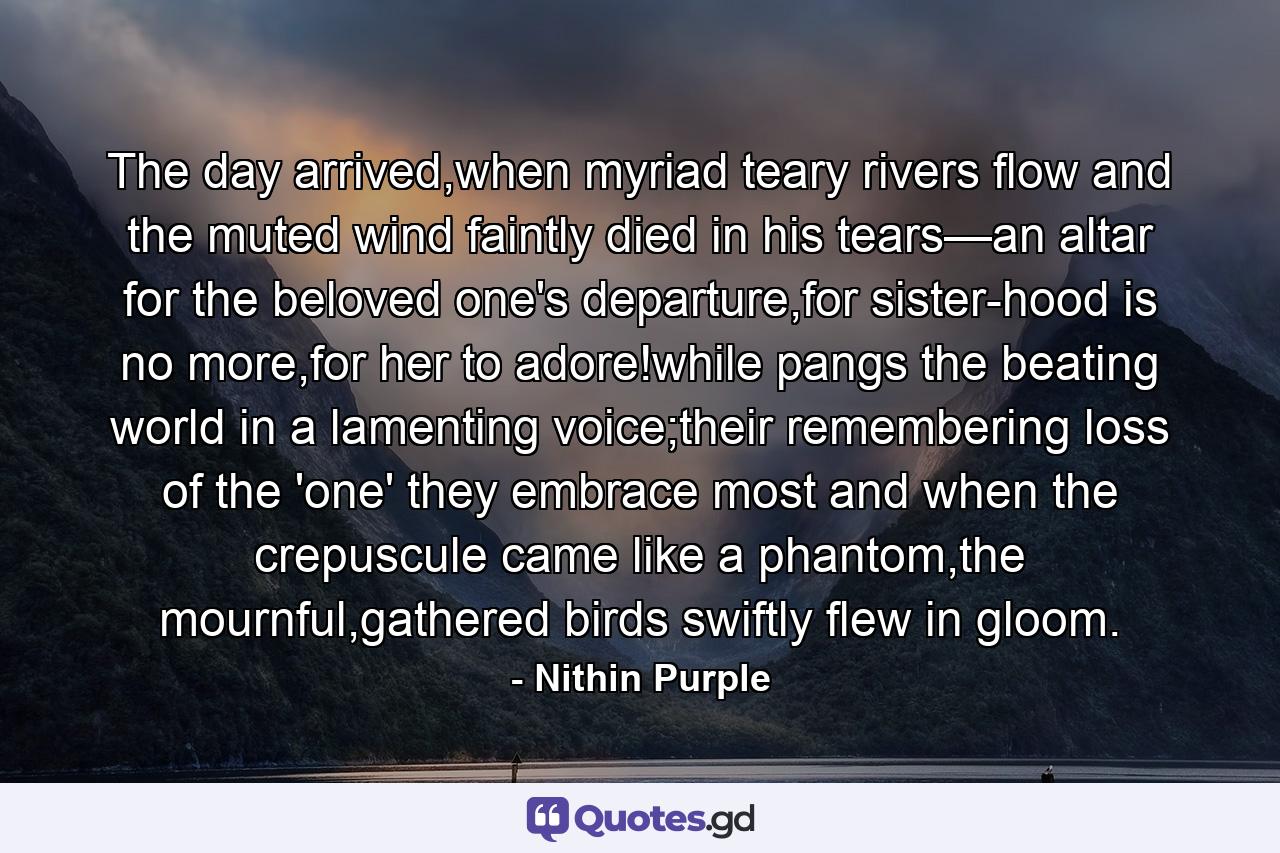 The day arrived,when myriad teary rivers flow and the muted wind faintly died in his tears—an altar for the beloved one's departure,for sister-hood is no more,for her to adore!while pangs the beating world in a lamenting voice;their remembering loss of the 'one' they embrace most and when the crepuscule came like a phantom,the mournful,gathered birds swiftly flew in gloom. - Quote by Nithin Purple