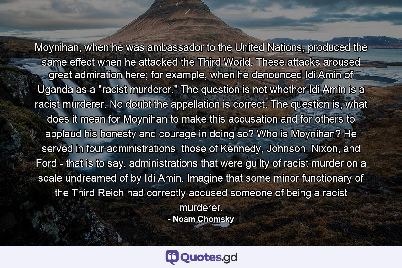 Moynihan, when he was ambassador to the United Nations, produced the same effect when he attacked the Third World. These attacks aroused great admiration here; for example, when he denounced Idi Amin of Uganda as a 