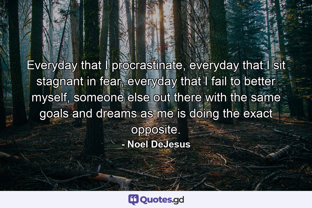 Everyday that I procrastinate, everyday that I sit stagnant in fear, everyday that I fail to better myself, someone else out there with the same goals and dreams as me is doing the exact opposite. - Quote by Noel DeJesus