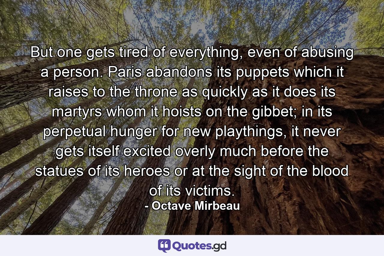 But one gets tired of everything, even of abusing a person. Paris abandons its puppets which it raises to the throne as quickly as it does its martyrs whom it hoists on the gibbet; in its perpetual hunger for new playthings, it never gets itself excited overly much before the statues of its heroes or at the sight of the blood of its victims. - Quote by Octave Mirbeau