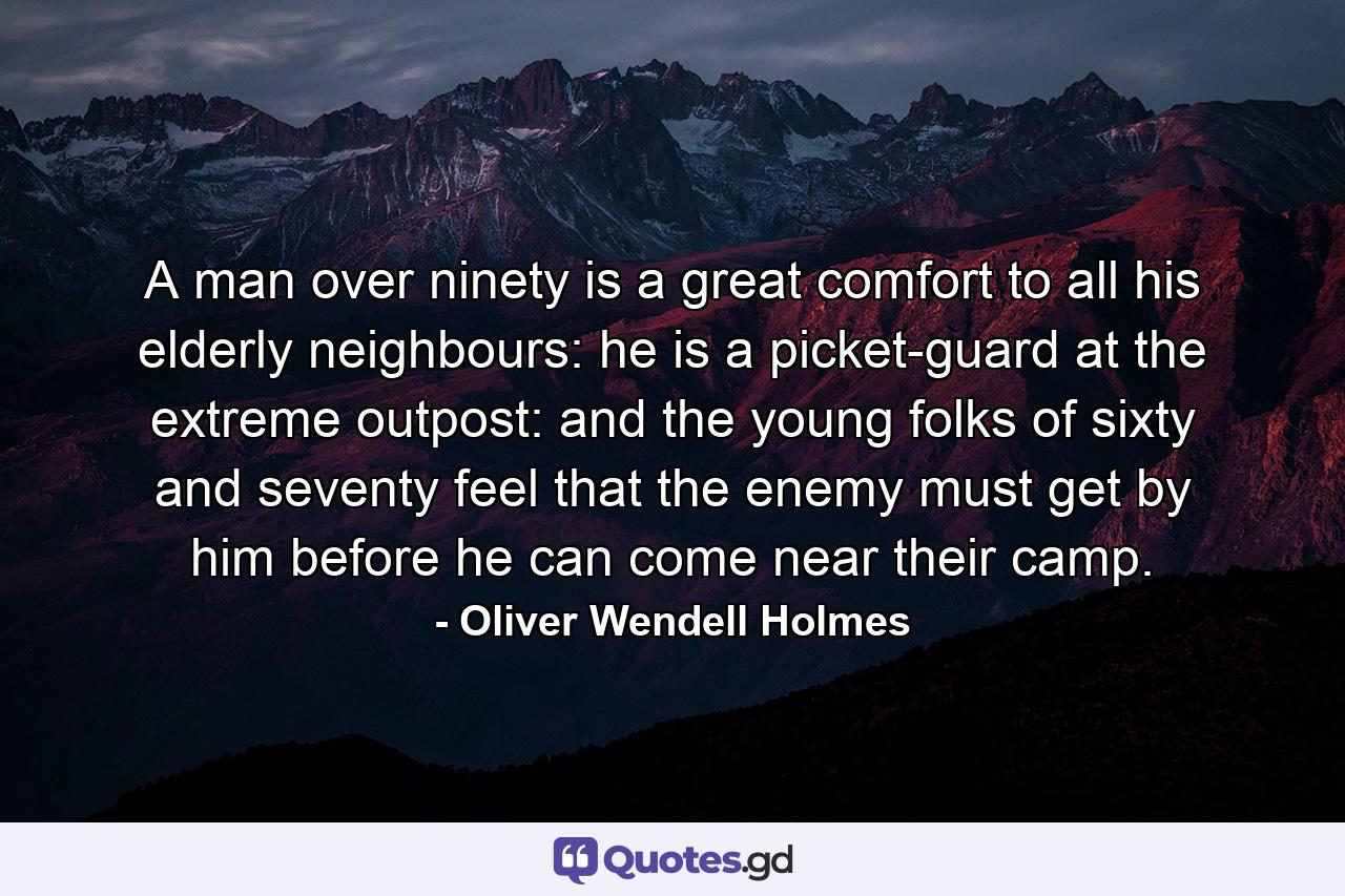 A man over ninety is a great comfort to all his elderly neighbours: he is a picket-guard at the extreme outpost: and the young folks of sixty and seventy feel that the enemy must get by him before he can come near their camp. - Quote by Oliver Wendell Holmes